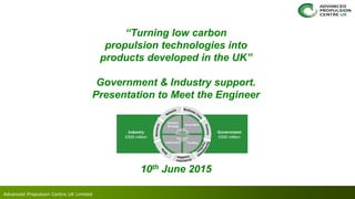 Advanced Propulsion Centre UK Limited
“Turning low carbon
propulsion technologies into
products developed in the UK”
Government & Industry support.
Presentation to Meet the Engineer
10th June 2015
 