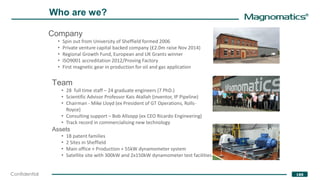 ®
188Confidential
Who are we?
Company
• Spin out from University of Sheffield formed 2006
• Private venture capital backed company (£2.0m raise Nov 2014)
• Regional Growth Fund, European and UK Grants winner
• ISO9001 accreditation 2012/Proving Factory
• First magnetic gear in production for oil and gas application
Team
• 28 full time staff – 24 graduate engineers (7 PhD.)
• Scientific Advisor Professor Kais Atallah (inventor, IP Pipeline)
• Chairman - Mike Lloyd (ex President of GT Operations, Rolls-
Royce)
• Consulting support – Bob Allsopp (ex CEO Ricardo Engineering)
• Track record in commercialising new technology
Assets
• 18 patent families
• 2 Sites in Sheffield
• Main office + Production + 55kW dynamometer system
• Satellite site with 300kW and 2x150kW dynamometer test facilities
 
