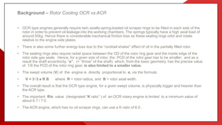 Background – Rotor Cooling OCR vs ACR
• OCR type engines generally require twin axially-spring-loaded oil scraper rings to be fitted in each side of the
rotor in order to prevent oil leakage into the working chambers. The springs typically have a high axial load of
around 50kg. Hence there is considerable mechanical friction loss as these sealing rings orbit and rotate
relative to the engine side plates.
• There is also some further energy loss due to the “cocktail shaker” effect of oil in the partially filled rotor.
• The sealing rings also require radial space between the OD of the rotor ring gear and the inside edge of the
rotor side gas seals. Hence, for a given size of rotor, the PCD of the rotor gear has to be smaller; and as a
result the shaft eccentricity, “e”, (= “throw” of the shaft) which, from the basic geometry, has the precise value
of 1/6 the PCD of the rotor ring gear, is also limited to a smaller value.
• The swept volume (V) of the engine is directly proportional to e, via the formula:
• V = 3√3 e R B where R = rotor radius, and B = rotor axial width.
• The overall result is that the OCR type engine, for a given swept volume, is physically bigger and heavier than
the ACR type.
• The important R/e value (designated “K ratio” ) of an OCR rotary engine is limited to a minimum value of
about 6.7 / 7.0.
• The ACR engine, which has no oil scraper rings, can use a K ratio of 6.0 .
 