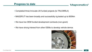 ®
193Confidential
Progress to date
• Completed three Innovate UK funded projects (to TRL5/MRL4)
• MAGSPLIT has been broadly and successfully rig tested up to 800Nm
• We have live OEM funded development contracts (non-grant)
• We have strong interest from other OEMs to develop vehicle demos
 