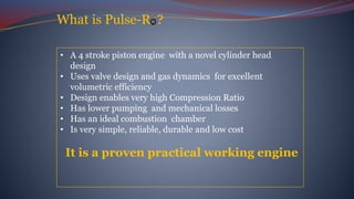 What is Pulse-R ?
• A 4 stroke piston engine with a novel cylinder head
design
• Uses valve design and gas dynamics for excellent
volumetric efficiency
• Design enables very high Compression Ratio
• Has lower pumping and mechanical losses
• Has an ideal combustion chamber
• Is very simple, reliable, durable and low cost
It is a proven practical working engine
 