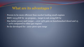 What are its advantages ?
• Proven to be more efficient than market leading small engines
• BSFC 215 g/kW hr on propane... target is sub 200g/kW hr
• Has better power and torque ....over 35% gain on benchmarked diesel and 15
– 20% compared to other gas engines
• So far developed for 1200-3600 rpm range
 