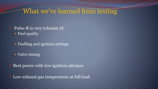 What we’ve learned from testing
 Pulse-R is very tolerant of:
 Fuel quality
 Fuelling and ignition settings
 Valve timing
 Best power with low ignition advance
 Low exhaust gas temperature at full load
 