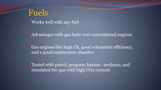 Fuels
 Works well with any fuel
 Advantages with gas fuels over conventional engines
 Gas engines like high CR, good volumetric efficiency,
and a good combustion chamber
 Tested with petrol, propane, butane, methane, and
simulated bio-gas with high CO2 content
 