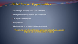 • Gas and bio-gas is on every Global future fuel roadmap
• New legislation restricting emissions from small engines
• Gas engines can be very clean
• Energy security
• Bio-gas Generators....45 million small AD plants in China
There is no current small engine optimised for gas fuels....current
engines are converted petrol or diesels
 