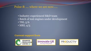 Pulse-R .... where we are now.....
Current support from
• Industry experienced R&D team
• Batch of test engines under development
• TRL 5/6
• MRL 4/5
 
