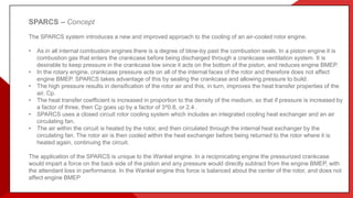 SPARCS – Concept
The SPARCS system introduces a new and improved approach to the cooling of an air-cooled rotor engine.
• As in all internal combustion engines there is a degree of blow-by past the combustion seals. In a piston engine it is
combustion gas that enters the crankcase before being discharged through a crankcase ventilation system. It is
desirable to keep pressure in the crankcase low since it acts on the bottom of the piston, and reduces engine BMEP.
• In the rotary engine, crankcase pressure acts on all of the internal faces of the rotor and therefore does not affect
engine BMEP. SPARCS takes advantage of this by sealing the crankcase and allowing pressure to build.
• The high pressure results in densification of the rotor air and this, in turn, improves the heat transfer properties of the
air, Cp.
• The heat transfer coefficient is increased in proportion to the density of the medium, so that if pressure is increased by
a factor of three, then Cp goes up by a factor of 3^0.8, or 2.4 .
• SPARCS uses a closed circuit rotor cooling system which includes an integrated cooling heat exchanger and an air
circulating fan.
• The air within the circuit is heated by the rotor, and then circulated through the internal heat exchanger by the
circulating fan. The rotor air is then cooled within the heat exchanger before being returned to the rotor where it is
heated again, continuing the circuit.
The application of the SPARCS is unique to the Wankel engine. In a reciprocating engine the pressurized crankcase
would impart a force on the back side of the piston and any pressure would directly subtract from the engine BMEP, with
the attendant loss in performance. In the Wankel engine this force is balanced about the center of the rotor, and does not
affect engine BMEP
 