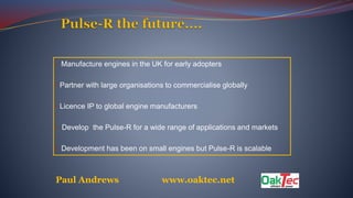 • Manufacture engines in the UK for early adopters
• Partner with large organisations to commercialise globally
• Licence IP to global engine manufacturers
• Develop the Pulse-R for a wide range of applications and markets
• Development has been on small engines but Pulse-R is scalable
Paul Andrews www.oaktec.net
 