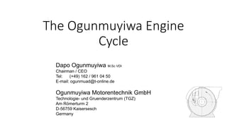 The Ogunmuyiwa Engine
Cycle
Dapo Ogunmuyiwa M.Sc VDI
Chairman / CEO
Tel: (+49) 162 / 961 04 50
E-mail: ogunmuad@t-online.de
Ogunmuyiwa Motorentechnik GmbH
Technologie- und Gruenderzentrum (TGZ)
Am Römerturm 2
D-56759 Kaisersesch
Germany
 