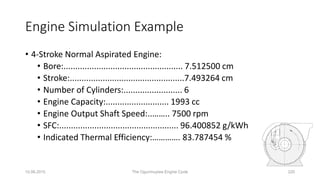 10.06.2015 The Ogunmuyiwa Engine Cycle 220
• 4-Stroke Normal Aspirated Engine:
• Bore:................................................... 7.512500 cm
• Stroke:.................................................7.493264 cm
• Number of Cylinders:......................... 6
• Engine Capacity:........................... 1993 cc
• Engine Output Shaft Speed:..…….. 7500 rpm
• SFC:................................................... 96.400852 g/kWh
• Indicated Thermal Efficiency:…………. 83.787454 %
Engine Simulation Example
 