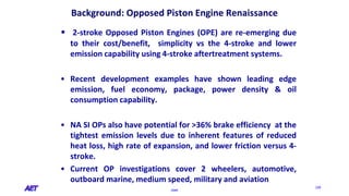 OSPE
229
Background: Opposed Piston Engine Renaissance
• 2-stroke Opposed Piston Engines (OPE) are re-emerging due
to their cost/benefit, simplicity vs the 4-stroke and lower
emission capability using 4-stroke aftertreatment systems.
• Recent development examples have shown leading edge
emission, fuel economy, package, power density & oil
consumption capability.
• NA SI OPs also have potential for >36% brake efficiency at the
tightest emission levels due to inherent features of reduced
heat loss, high rate of expansion, and lower friction versus 4-
stroke.
• Current OP investigations cover 2 wheelers, automotive,
outboard marine, medium speed, military and aviation
 