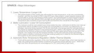 SPARCS - Major Advantages
1. Lower Temperature / Longer Life
• The pressurisation of the cooling gas will enable the rotor temperature to be very considerably
lowered; and then be similar to that in the OCR type rotary engine. Larger-capacity engines will
now be able to use the advantageous ACR system. And turbocharged or supercharged engines
will be practical for high altitude UAVs and light aircraft without rotor overheating. Reducing the
temperature also increases engine bearing life and therefore the overall life of the engine.
2. Better Lubrication / Lower Oil Consumption
• The metered oil will be recirculated many times inside the rotor. Lubrication of all the rotor internal
components will be excellent and oil usage low (comparable to a 4-stroke, but without any oil
changes / servicing being required) The oil can eventually only escape past the side gas seals of
the engine (in opposite direction to the pressurising gas) where it will migrate over the side plate
surfaces to the trochoid surface and then lubricate the apex seals before being consumed in the
exhaust. The supply of oil into the working chamber via the side seal and corner bolt leakage
paths makes a positive contribution to the gas sealing quality and is ideal for the Wankel engine;
and superior to any previous arrangement.
3. Automatic Rotor Temperature Regulation / Better Thermal Stability
• There will be automatic regulation of the rotor temperature. At lower bmep, when heat rejection is
lower, the cooling fluid pressurisation is lowered and reduced cooling will then occur. (Note that
high rotor flank temperatures are advantageous for SFC particularly at light load).
 