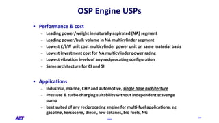 OSPE
234
OSP Engine USPs
• Performance & cost
– Leading power/weight in naturally aspirated (NA) segment
– Leading power/bulk volume in NA multicylinder segment
– Lowest £/kW unit cost multicylinder power unit on same material basis
– Lowest investment cost for NA multicylinder power rating
– Lowest vibration levels of any reciprocating configuration
– Same architecture for CI and SI
• Applications
– Industrial, marine, CHP and automotive, single base architecture
– Pressure & turbo charging suitability without independent scavenge
pump
– best suited of any reciprocating engine for multi-fuel applications, eg
gasoline, kersosene, diesel, low cetanes, bio fuels, NG
 