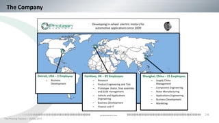 236
The Proving Factory – 10/06/2015
proteanelectric.com
Detroit, USA – 1 Employee
o Business
Development
The Company
Shanghai, China – 15 Employees
– Supply China
Management
– Component Engineering
– Rotor Manufacturing
– Applications Engineering
– Business Development
– Marketing
Farnham, UK – 45 Employees
– Research
– Product Engineering and Test
– Prototype Stator, final assembly
and build management
– Vehicle and Applications
Engineering
– Business Development
– Finance and IT
Developing in-wheel electric motors for
automotive applications since 2009
 