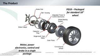 237
The Proving Factory – 10/06/2015
proteanelectric.com
Motor, power
electronics, control and
brake in a single
package
Conventional
Wheel
PD18 – Packaged
for standard 18”
wheel
The Product
 