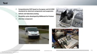 243
The Proving Factory – 10/06/2015
proteanelectric.com
Test
Comprehensive DVP based on European and US OEM
standards for electrical components and suspension
Vehicle and laboratory testing
Durability cycles developed by Millbrook for Protean
Life-time component
 