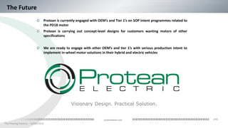 246
The Proving Factory – 10/06/2015
proteanelectric.com
The Future
Protean is currently engaged with OEM’s and Tier 1’s on SOP intent programmes related to
the PD18 motor
Protean is carrying out concept-level designs for customers wanting motors of other
specifications
We are ready to engage with other OEM’s and tier 1’s with serious production intent to
implement in-wheel motor solutions in their hybrid and electric vehicles
Visionary Design. Practical Solution.
 
