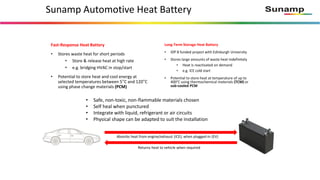 Sunamp Automotive Heat Battery
Long-Term Storage Heat Battery
• IDP 8 funded project with Edinburgh University
• Stores large amounts of waste heat indefinitely
• Heat is reactivated on demand
• e.g. ICE cold start
• Potential to store heat at temperature of up to
400°C using thermochemical materials (TCM) or
sub-cooled PCM
Absorbs heat from engine/exhaust (ICE); when plugged-in (EV)
Returns heat to vehicle when required
Fast-Response Heat Battery
• Stores waste heat for short periods
• Store & release heat at high rate
• e.g. bridging HVAC in stop/start
• Potential to store heat and cool energy at
selected temperatures between 5°C and 120°C
using phase change materials (PCM)
• Safe, non-toxic, non-flammable materials chosen
• Self heal when punctured
• Integrate with liquid, refrigerant or air circuits
• Physical shape can be adapted to suit the installation
 