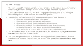 CREEV - Concept
• The new concept for the rotary engine to recover some of this wasted expansion energy
uses exactly the same principle as was used in compound steam engines.
• A separate “cylinder” is added, this item being specifically designed to handle larger
volumes of gas at a lower pressure than the main cylinder.
• There are six primary requirements for this additional expansion “cylinder”:-
• it must have extremely low mechanical friction losses
• it must be compact despite having a large swept volume
• it must be capable of being mounted very close to the main cylinder
• the phasing and duration of its expansion stroke must meet certain requirements
• the clearance volume at its “TDC” (start of gas transfer) must be very small
• its drive shaft should go the same speed as the main engine (no gears are wanted)
• The device that meets all the listed requirements is the little-known 1-2 type trochoidal
machine, also from the Wankel family.
• The 1-2 designation means a one-lobed housing with a two-cornered rotor; it is also
the ratio of the diameter of stationary gear to rotor gear. (The engine is known as a 2-3
type)
 