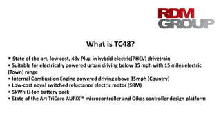 What is TC48?
• State of the art, low cost, 48v Plug-in hybrid electric(PHEV) drivetrain
• Suitable for electrically powered urban driving below 35 mph with 15 miles electric
(Town) range
• Internal Combustion Engine powered driving above 35mph (Country)
• Low-cost novel switched reluctance electric motor (SRM)
• 5kWh Li-Ion battery pack
• State of the Art TriCore AURIX™ microcontroller and Oikos controller design platform
 