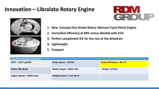 Innovation – Libralato Rotary Engine
1. New Concept One Stroke Rotary Atkinson Cycle Petrol Engine
2. Unrivalled efficiency of 40% versus Wankel with 31%
3. Perfect compliment ICE for the rest of the drivetrain
4. Lightweight
5. Compact
Simulation Results (Gasoline):
BSFC = 169.7 g/kWh Brake power = 50 kW Brake efficiency = 46.1 %
Pmax= 88.34 bar Brake torque = 160.0 Nm bmep = 3.9 bar
Engine Speed = 1500.0 rpm Displacement = 2.57 dm^3
 
