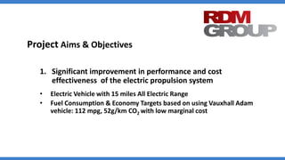 Project Aims & Objectives
1. Significant improvement in performance and cost
effectiveness of the electric propulsion system
• Electric Vehicle with 15 miles All Electric Range
• Fuel Consumption & Economy Targets based on using Vauxhall Adam
vehicle: 112 mpg, 52g/km CO2 with low marginal cost
 