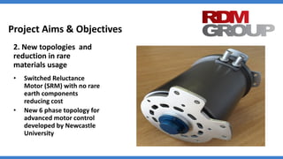 Project Aims & Objectives
2. New topologies and
reduction in rare
materials usage
• Switched Reluctance
Motor (SRM) with no rare
earth components
reducing cost
• New 6 phase topology for
advanced motor control
developed by Newcastle
University
 