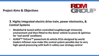 Project Aims & Objectives
3. Highly integrated electric drive train, power electronics, &
Control Systems
• Modelled & tested within controlled Loughborough University
environment and then fitted to the donor vehicle to prove & optimise
for ‘real world’ conditions
• AURIXTM TriCoreTM powertrain & vehicle ECUs designed by world
leaders Infineon now make this control system possible due to very
high speed processing with built in safety case strategy control
 