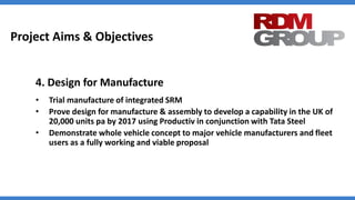 Project Aims & Objectives
4. Design for Manufacture
• Trial manufacture of integrated SRM
• Prove design for manufacture & assembly to develop a capability in the UK of
20,000 units pa by 2017 using Productiv in conjunction with Tata Steel
• Demonstrate whole vehicle concept to major vehicle manufacturers and fleet
users as a fully working and viable proposal
 