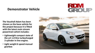 Demonstrator Vehicle
The Vauxhall Adam has been
chosen as the base vehicle for
the project because it is fitted
with the latest main stream
powertrain which includes:
• Lightweight compact state of
the art 1.0 litre turbocharged
3 cylinder in line engine.
• Light weight 6 speed manual
gearbox
 