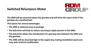 Switched Reluctance Motor
The SRM will be mounted above the gearbox and will drive the input shaft of the
gearbox via a toothed belt.
This layout has several advantages:
• The SRM is relatively easy to package.
• The belt drive will help to reduce any torque ripple present in the SRM.
• The belt drive allows the introduction of a gearing ratio between the SRM and
the gearbox.
• The SRM will be mounted high in the engine bay making installation quick and
easy with minimal modification.
 