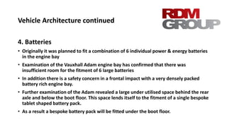 Vehicle Architecture continued
4. Batteries
• Originally it was planned to fit a combination of 6 individual power & energy batteries
in the engine bay
• Examination of the Vauxhall Adam engine bay has confirmed that there was
insufficient room for the fitment of 6 large batteries
• In addition there is a safety concern in a frontal impact with a very densely packed
battery rich engine bay.
• Further examination of the Adam revealed a large under utilised space behind the rear
axle and below the boot floor. This space lends itself to the fitment of a single bespoke
tablet shaped battery pack.
• As a result a bespoke battery pack will be fitted under the boot floor.
 