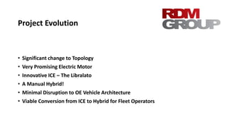 Project Evolution
• Significant change to Topology
• Very Promising Electric Motor
• Innovative ICE – The Libralato
• A Manual Hybrid!
• Minimal Disruption to OE Vehicle Architecture
• Viable Conversion from ICE to Hybrid for Fleet Operators
 