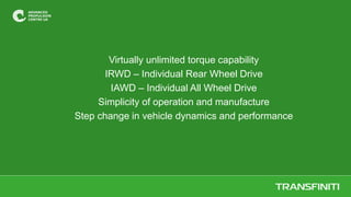 Virtually unlimited torque capability
IRWD – Individual Rear Wheel Drive
IAWD – Individual All Wheel Drive
Simplicity of operation and manufacture
Step change in vehicle dynamics and performance
 