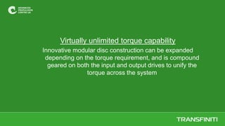 Virtually unlimited torque capability
Innovative modular disc construction can be expanded
depending on the torque requirement, and is compound
geared on both the input and output drives to unify the
torque across the system
 