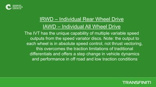 IRWD – Individual Rear Wheel Drive
IAWD – Individual All Wheel Drive
The IVT has the unique capability of multiple variable speed
outputs from the speed variator discs. Note: the output to
each wheel is in absolute speed control, not thrust vectoring,
this overcomes the traction limitations of traditional
differentials and offers a step change in vehicle dynamics
and performance in off road and low traction conditions
 