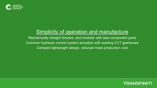 Simplicity of operation and manufacture
Mechanically straight forward, and modular with less component parts
Common hydraulic control system actuation with existing CVT gearboxes
Compact lightweight design, reduced mass production cost
 