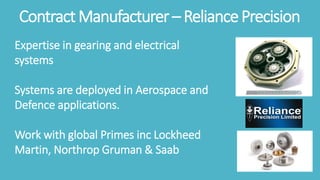 ContractManufacturer– ReliancePrecision
Expertise in gearing and electrical
systems
Systems are deployed in Aerospace and
Defence applications.
Work with global Primes inc Lockheed
Martin, Northrop Gruman & Saab
 