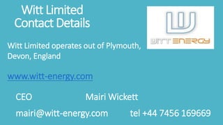 Witt Limited
Contact Details
Witt Limited operates out of Plymouth,
Devon, England
www.witt-energy.com
CEO Mairi Wickett
mairi@witt-energy.com tel +44 7456 169669
 
