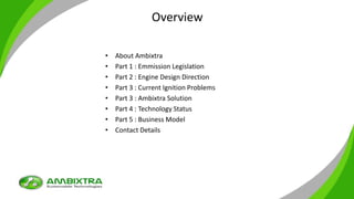 Overview
• About Ambixtra
• Part 1 : Emmission Legislation
• Part 2 : Engine Design Direction
• Part 3 : Current Ignition Problems
• Part 3 : Ambixtra Solution
• Part 4 : Technology Status
• Part 5 : Business Model
• Contact Details
 