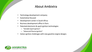 About Ambixtra
• Technology development company
• Automotive focused
• Development center in South Africa
• Business development office in Paris
• Patented electronic & spark ignition technologies
– "Variable Spark Ignition”
– "Advanced Plasma Ignition”
• Solves ignition challenges with new gasoline engine designs
 