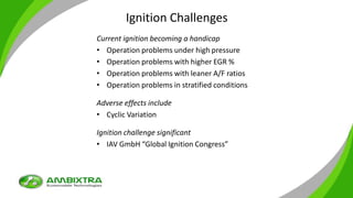 Ignition Challenges
Current ignition becoming a handicap
• Operation problems under high pressure
• Operation problems with higher EGR %
• Operation problems with leaner A/F ratios
• Operation problems in stratified conditions
Adverse effects include
• Cyclic Variation
Ignition challenge significant
• IAV GmbH “Global Ignition Congress”
 