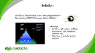 Solution
Invented at NW University at the “Unit for Space Physics”
Fast-switching MOSFET technique (Factor 10 faster)
Advantage
• Switches high voltages and high
currents at a high frequency
with low loss
• Technique is basis for ignition
solution
 