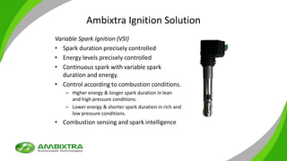 Ambixtra Ignition Solution
Variable Spark Ignition (VSI)
• Spark duration precisely controlled
• Energy levels precisely controlled
• Continuous spark with variable spark
duration and energy.
• Control according to combustion conditions.
– Higher energy & longer spark duration in lean
and high pressure conditions.
– Lower energy & shorter spark duration in rich and
low pressure conditions.
• Combustion sensing and spark intelligence
 