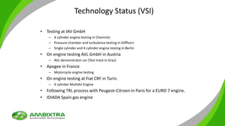 Technology Status (VSI)
• Testing at IAV GmbH
– 4 cylinder engine testing in Chemnitz
– Pressure chamber and turbulence testing in Giffhorn
– Single cylinder and 4 cylinder engine testing in Berlin
• On engine testing AVL GmbH in Austria
– AVL demonstrator car (Test track in Graz)
• Apogee in France
– Motorcycle engine testing
• On engine testing at Fiat CRF in Turin.
– 4 cylinder MultiAir Engine
• Following TRL process with Peugeot-Citroen in Paris for a EURO 7 engine.
• IDIADA Spain gas engine
 