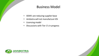 Business Model
• OEM’s are reducing supplier base
• Ambixtra will not manufacture VSI
• Licensing model
• Discussions with Tier 1’s in progress
 