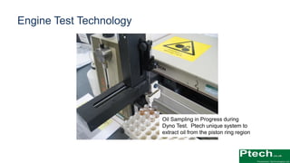 Oil Sampling in Progress during
Dyno Test. Ptech unique system to
extract oil from the piston ring region
Engine Test Technology
 