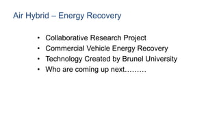 Air Hybrid – Energy Recovery
• Collaborative Research Project
• Commercial Vehicle Energy Recovery
• Technology Created by Brunel University
• Who are coming up next………
 