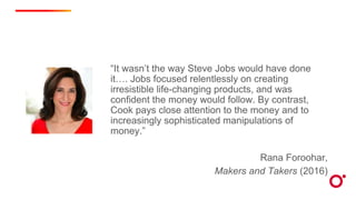 “It wasn’t the way Steve Jobs would have done
it…. Jobs focused relentlessly on creating
irresistible life-changing products, and was
confident the money would follow. By contrast,
Cook pays close attention to the money and to
increasingly sophisticated manipulations of
money.”
Rana Foroohar,
Makers and Takers (2016)
 