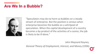 Are We In a Bubble?
“Speculators may do no harm as bubbles on a steady
stream of enterprise. But the position is serious when
enterprise becomes the bubble on a whirlpool of
speculation. When the capital development of a country
becomes a by-product of the activities of a casino, the job
is likely to be ill-done.”
John Maynard Keynes,
General Theory of Employment, Interest, and Money (1936)
 